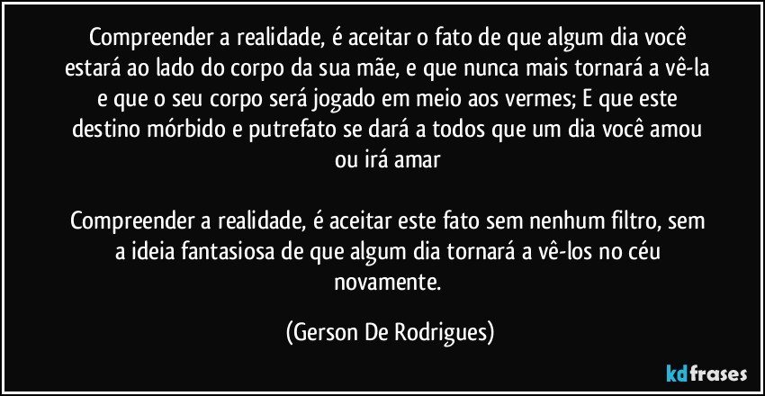 Compreender a realidade, é aceitar o fato de que algum dia você estará ao lado do corpo da sua mãe, e que nunca mais tornará a vê-la e que o seu corpo será jogado em meio aos vermes; E que este destino mórbido e putrefato se dará a todos que um dia você amou ou irá amar 

Compreender a realidade, é aceitar este fato sem nenhum filtro, sem a ideia fantasiosa de que algum dia tornará a vê-los no céu novamente. (Gerson De Rodrigues)