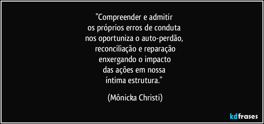"Compreender e admitir 
os próprios erros de conduta 
nos oportuniza o auto-perdão,  
reconciliação e reparação
 enxergando o impacto 
das ações em nossa 
íntima estrutura." (Mônicka Christi)