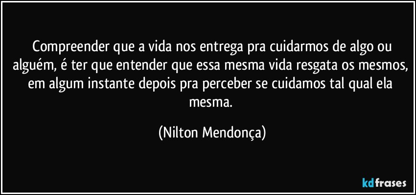 ⁠Compreender que a vida nos entrega pra cuidarmos de algo ou alguém, é ter que entender que essa mesma vida resgata os mesmos, em algum instante depois pra perceber se cuidamos tal qual ela mesma. (Nilton Mendonça)