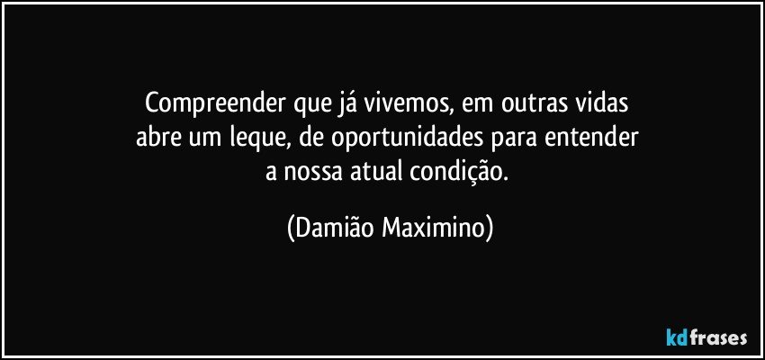 Compreender que já vivemos, em outras vidas 
abre um leque, de oportunidades para entender 
a nossa atual condição. (Damião Maximino)