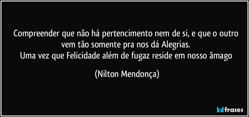 Compreender que não há pertencimento nem de si, e que o outro vem tão somente pra nos dá Alegrias. 
Uma vez que Felicidade além de fugaz reside em nosso ãmago (Nilton Mendonça)