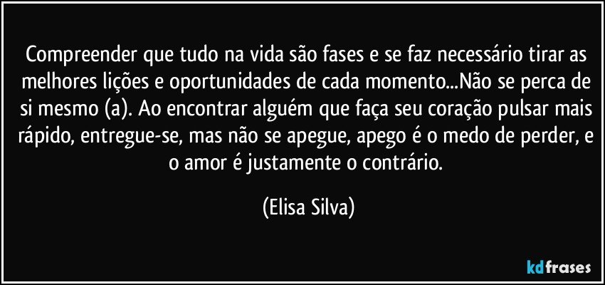 Compreender que tudo na vida são fases e se faz necessário tirar as melhores lições e oportunidades de cada momento...Não se perca de si mesmo (a). Ao encontrar alguém que faça seu coração pulsar mais rápido, entregue-se, mas não se apegue, apego é o medo de perder, e o amor é justamente o contrário. (Elisa Silva)