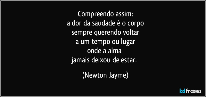 Compreendo assim:
a dor da saudade é o corpo
sempre querendo voltar
a um tempo ou lugar
onde a alma 
jamais deixou de estar. (Newton Jayme)