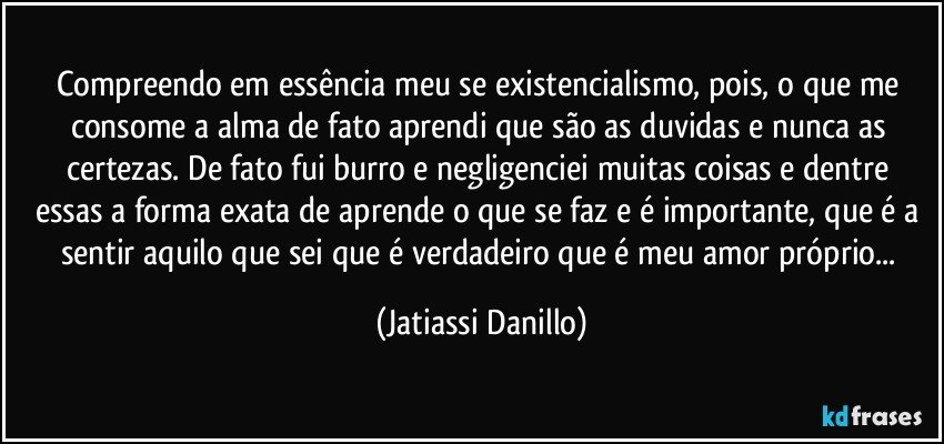 Compreendo em essência meu se existencialismo, pois, o que me consome a alma de fato  aprendi que são as duvidas e nunca as certezas. De fato fui burro e negligenciei  muitas coisas e dentre essas a forma exata de aprende o que se faz e é importante, que é a sentir aquilo que sei que é verdadeiro que é meu amor próprio... (Jatiassi Danillo)