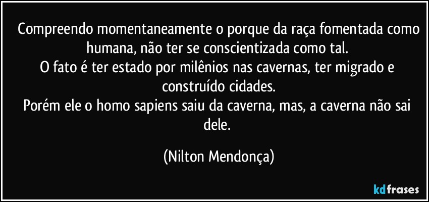 ⁠Compreendo momentaneamente o porque da raça fomentada como humana, não ter se conscientizada como tal. 
O fato é ter estado por milênios nas cavernas, ter migrado e construído cidades.
Porém ele o homo sapiens saiu da caverna, mas, a caverna não sai dele. (Nilton Mendonça)