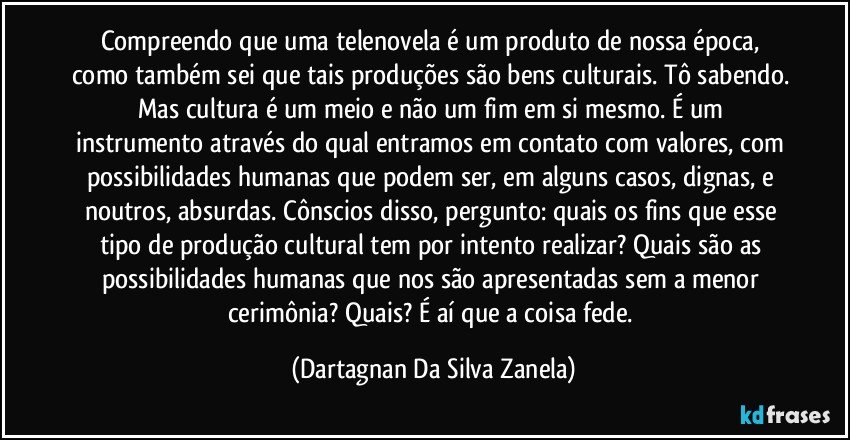 Compreendo que uma telenovela é um produto de nossa época, como também sei que tais produções são bens culturais. Tô sabendo. Mas cultura é um meio e não um fim em si mesmo. É um instrumento através do qual entramos em contato com valores, com possibilidades humanas que podem ser, em alguns casos, dignas, e noutros, absurdas. Cônscios disso, pergunto: quais os fins que esse tipo de produção cultural tem por intento realizar? Quais são as possibilidades humanas que nos são apresentadas sem a menor cerimônia? Quais? É aí que a coisa fede. (Dartagnan Da Silva Zanela)