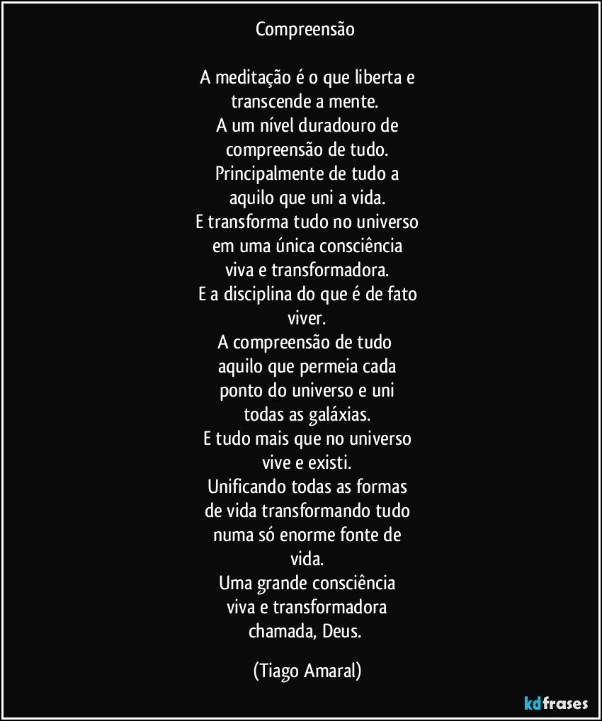 Compreensão 

A meditação é o que liberta e
transcende a mente. 
A um nível duradouro de
compreensão de tudo.
Principalmente de tudo a
aquilo que uni a vida.
E transforma tudo no universo
em uma única consciência
viva e transformadora.
E a disciplina do que é de fato
viver.
A compreensão de tudo 
aquilo que permeia cada
ponto do universo e uni
todas as galáxias.
E tudo mais que no universo
vive e existi.
Unificando todas as formas
de vida transformando tudo
numa só enorme fonte de
vida.
Uma grande consciência
viva e transformadora
chamada, Deus. (Tiago Amaral)