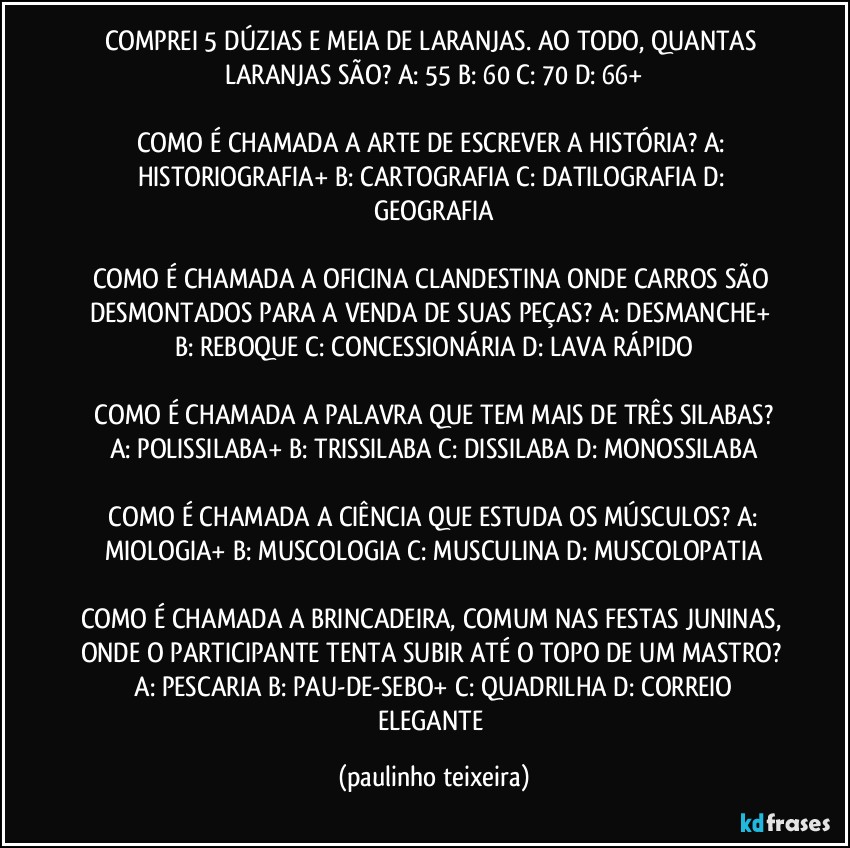 COMPREI 5 DÚZIAS E MEIA DE LARANJAS. AO TODO, QUANTAS LARANJAS SÃO?  A: 55  B: 60  C: 70  D: 66+

COMO É CHAMADA A ARTE DE ESCREVER A HISTÓRIA?  A: HISTORIOGRAFIA+  B: CARTOGRAFIA  C: DATILOGRAFIA  D: GEOGRAFIA

COMO É CHAMADA A OFICINA CLANDESTINA ONDE CARROS SÃO DESMONTADOS PARA A VENDA DE SUAS PEÇAS?  A: DESMANCHE+  B: REBOQUE  C: CONCESSIONÁRIA  D: LAVA RÁPIDO

 COMO É CHAMADA A PALAVRA QUE TEM MAIS DE TRÊS SILABAS?  A: POLISSILABA+  B: TRISSILABA  C: DISSILABA  D: MONOSSILABA

 COMO É CHAMADA A CIÊNCIA QUE ESTUDA OS MÚSCULOS?  A: MIOLOGIA+  B: MUSCOLOGIA  C: MUSCULINA  D: MUSCOLOPATIA

COMO É CHAMADA A BRINCADEIRA, COMUM NAS FESTAS JUNINAS,  ONDE O PARTICIPANTE  TENTA SUBIR ATÉ O TOPO DE UM MASTRO?  A: PESCARIA  B: PAU-DE-SEBO+  C: QUADRILHA  D: CORREIO ELEGANTE (paulinho teixeira)