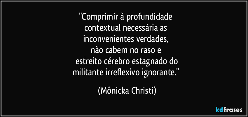 "Comprimir à profundidade
contextual necessária as
inconvenientes verdades,
não cabem no raso e
estreito cérebro estagnado do
militante irreflexivo ignorante." (Mônicka Christi)