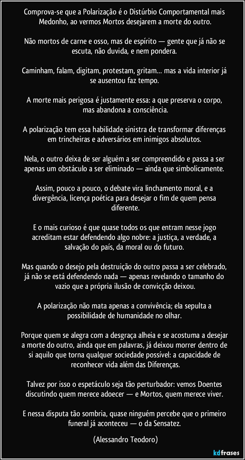 Comprova-se que a Polarização é o Distúrbio Comportamental mais Medonho, ao vermos Mortos desejarem a morte do outro.
Não mortos de carne e osso, mas de espírito — gente que já não se escuta, não duvida, e nem pondera.
Caminham, falam, digitam, protestam, gritam… mas a vida interior já se ausentou faz tempo.
A morte mais perigosa é justamente essa: a que preserva o corpo, mas abandona a consciência.
A polarização tem essa habilidade sinistra de transformar diferenças em trincheiras e adversários em inimigos absolutos.
Nela, o outro deixa de ser alguém a ser compreendido e passa a ser apenas um obstáculo a ser eliminado — ainda que simbolicamente.
Assim, pouco a pouco, o debate vira linchamento moral, e a divergência, licença poética para desejar o fim de quem pensa diferente.
E o mais curioso é que quase todos os que entram nesse jogo acreditam estar defendendo algo nobre: a justiça, a verdade, a salvação do país, da moral ou do futuro.
Mas quando o desejo pela destruição do outro passa a ser celebrado, já não se está defendendo nada — apenas revelando o tamanho do vazio que a própria ilusão de convicção deixou.
A polarização não mata apenas a convivência; ela sepulta a possibilidade de humanidade no olhar.
Porque quem se alegra com a desgraça alheia e se acostuma a desejar a morte do outro, ainda que em palavras, já deixou morrer dentro de si aquilo que torna qualquer sociedade possível: a capacidade de reconhecer vida além das Diferenças.
Talvez por isso o espetáculo seja tão perturbador: vemos Doentes discutindo quem merece adoecer — e Mortos, quem merece viver.
E nessa disputa tão sombria, quase ninguém percebe que o primeiro funeral já aconteceu — o da Sensatez. (Alessandro Teodoro)