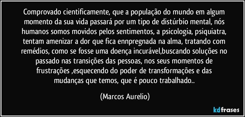 comprovado cientificamente, que a população do mundo em algum momento da sua vida passará  por um tipo de distúrbio mental, nós  humanos somos movidos pelos sentimentos, a psicologia, psiquiatra, tentam amenizar a dor que fica ennpregnada na alma, tratando  com remédios, como se fosse uma doença incurável,buscando soluções no passado nas transições das  pessoas, nos seus momentos de frustrações ,esquecendo do poder de transformações e das mudanças que temos, que é  pouco trabalhado.. (Marcos Aurelio)