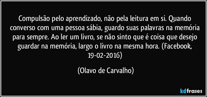 Compulsão pelo aprendizado, não pela leitura em si. Quando converso com uma pessoa sábia, guardo suas palavras na memória para sempre. Ao ler um livro, se não sinto que é coisa que desejo guardar na memória, largo o livro na mesma hora. (Facebook, 19-02-2016) (Olavo de Carvalho)