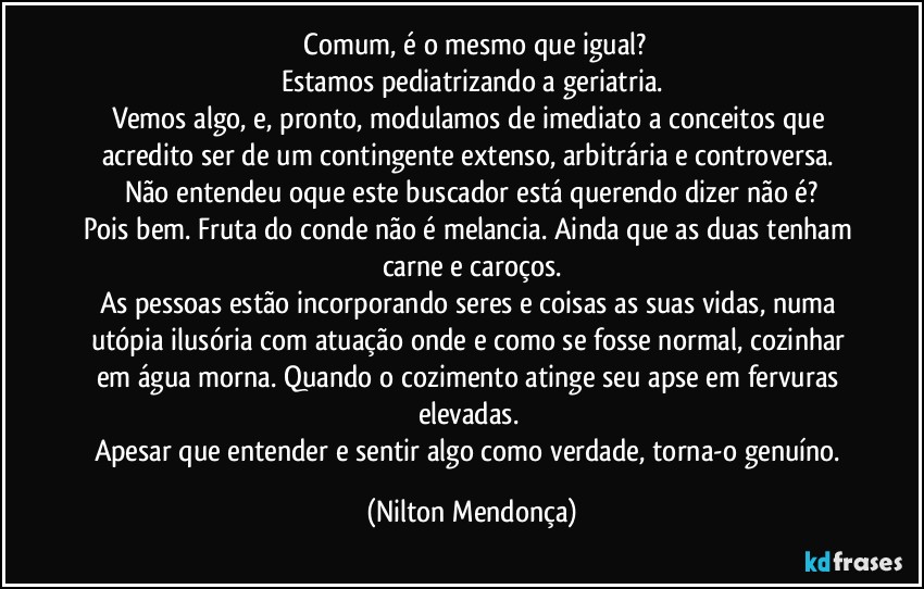 ⁠Comum, é o mesmo que igual?
Estamos pediatrizando a geriatria.
Vemos algo, e, pronto, modulamos de imediato a conceitos que acredito ser de um contingente extenso, arbitrária e controversa. Não entendeu oque este buscador está querendo dizer não é?
Pois bem. Fruta do conde não é melancia. Ainda que as duas tenham carne e caroços.
As pessoas estão incorporando seres e coisas as suas vidas, numa utópia ilusória com atuação onde e como se fosse normal, cozinhar em água morna. Quando o cozimento atinge seu apse em fervuras elevadas. 
Apesar que entender e sentir algo como verdade, torna-o genuíno. (Nilton Mendonça)