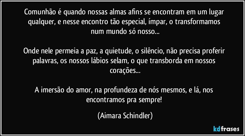 Comunhão é quando nossas almas afins se encontram em um lugar qualquer,  e nesse encontro tão especial, ímpar, o transformamos num mundo só nosso...

Onde nele permeia a paz, a quietude, o silêncio, não precisa proferir palavras, os nossos lábios selam, o que transborda em nossos corações...

A imersão do amor, na profundeza de nós mesmos, e lá, nos encontramos pra sempre! (Aimara Schindler)