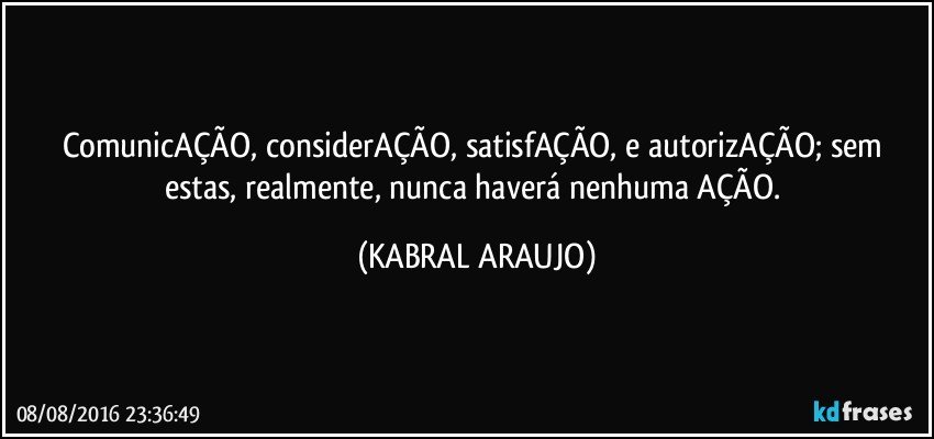 ComunicAÇÃO, considerAÇÃO, satisfAÇÃO, e autorizAÇÃO; sem estas, realmente, nunca haverá nenhuma AÇÃO. (KABRAL ARAUJO)