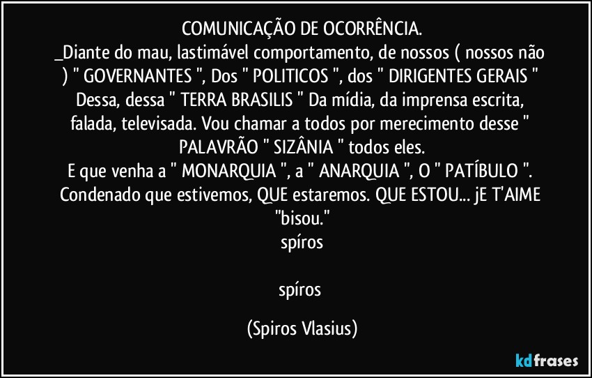 COMUNICAÇÃO DE OCORRÊNCIA.
_Diante do mau, lastimável comportamento, de nossos ( nossos não ) " GOVERNANTES ", Dos " POLITICOS ", dos " DIRIGENTES GERAIS " Dessa, dessa " TERRA BRASILIS " Da mídia, da imprensa escrita, falada, televisada. Vou chamar a todos por merecimento desse " PALAVRÃO " SIZÂNIA " todos eles.
E que venha a " MONARQUIA ", a " ANARQUIA ", O " PATÍBULO ". Condenado que estivemos, QUE estaremos. QUE ESTOU... jE T'AIME "bisou."
spíros

spíros (Spiros Vlasius)