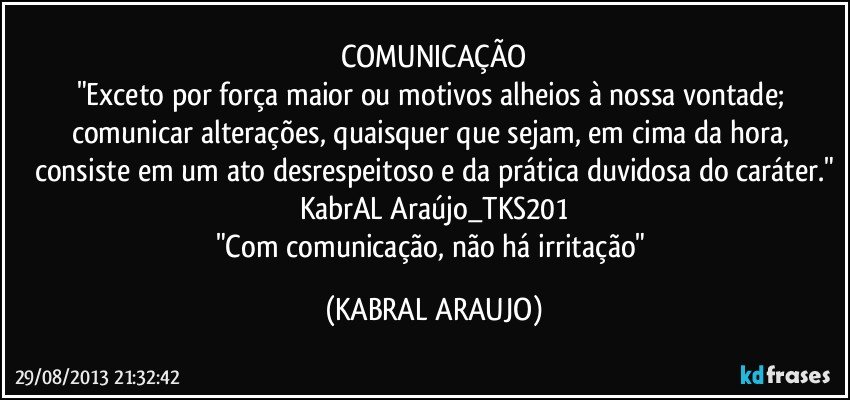 COMUNICAÇÃO
"Exceto por força maior ou motivos alheios à nossa vontade; comunicar alterações, quaisquer que sejam, em cima da hora, consiste em um ato desrespeitoso e da prática duvidosa do caráter."
KabrAL Araújo_TKS201
"Com comunicação, não há irritação" (KABRAL ARAUJO)