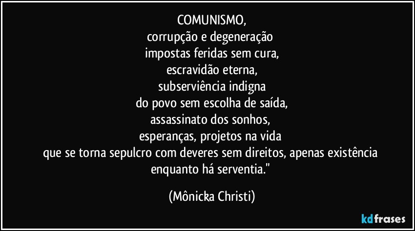 COMUNISMO,
corrupção e degeneração 
impostas feridas sem cura,
escravidão eterna,
subserviência indigna
do povo sem escolha de saída,
assassinato dos sonhos, 
esperanças, projetos na vida 
que se torna sepulcro com deveres sem direitos, apenas existência 
enquanto há serventia." (Mônicka Christi)