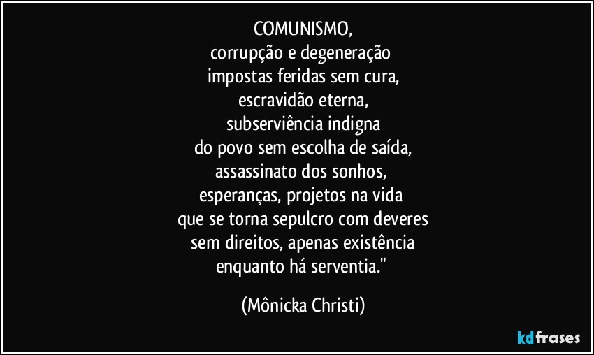 COMUNISMO,
corrupção e degeneração 
impostas feridas sem cura,
escravidão eterna,
subserviência indigna
do povo sem escolha de saída,
assassinato dos sonhos, 
esperanças, projetos na vida 
que se torna sepulcro com deveres
 sem direitos, apenas existência 
enquanto há serventia." (Mônicka Christi)