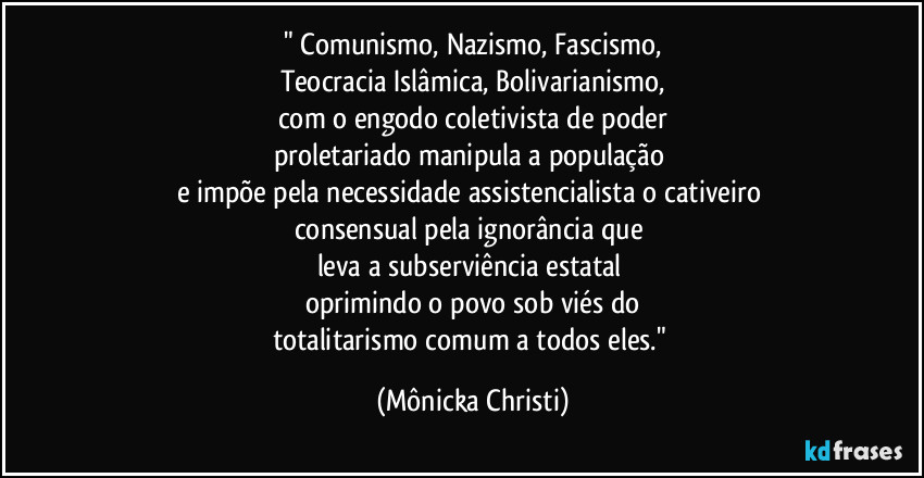 " Comunismo, Nazismo, Fascismo,
Teocracia Islâmica, Bolivarianismo,
com o engodo coletivista de poder
proletariado manipula a população
e impõe pela necessidade assistencialista o cativeiro
consensual pela ignorância que
leva a subserviência estatal
oprimindo o povo sob viés do
totalitarismo comum a todos eles." (Mônicka Christi)