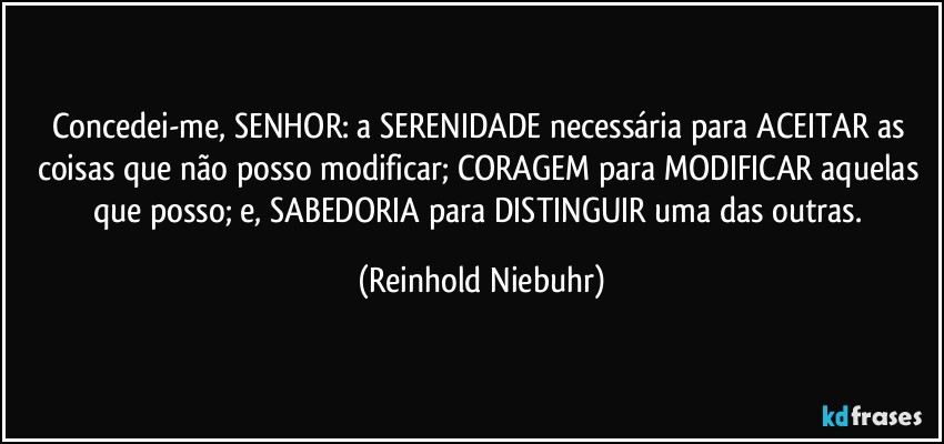 Concedei-me, SENHOR: a SERENIDADE necessária para ACEITAR as coisas que não posso modificar; CORAGEM para MODIFICAR aquelas que posso; e, SABEDORIA para DISTINGUIR uma das outras. (Reinhold Niebuhr)