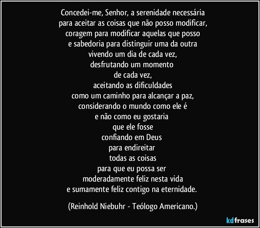 Concedei-me, Senhor, a serenidade necessária
para aceitar as coisas que não posso modificar,
coragem para modificar aquelas que posso
e sabedoria para distinguir uma da outra
vivendo um dia de cada vez,
desfrutando um momento 
de cada vez,
aceitando as dificuldades
como um caminho para alcançar a paz,
considerando o mundo como ele é
e não como eu gostaria 
que ele fosse
confiando em Deus 
para endireitar 
todas as coisas
para que eu possa ser 
moderadamente feliz nesta vida
e sumamente feliz contigo na eternidade. (Reinhold Niebuhr - Teólogo Americano.)