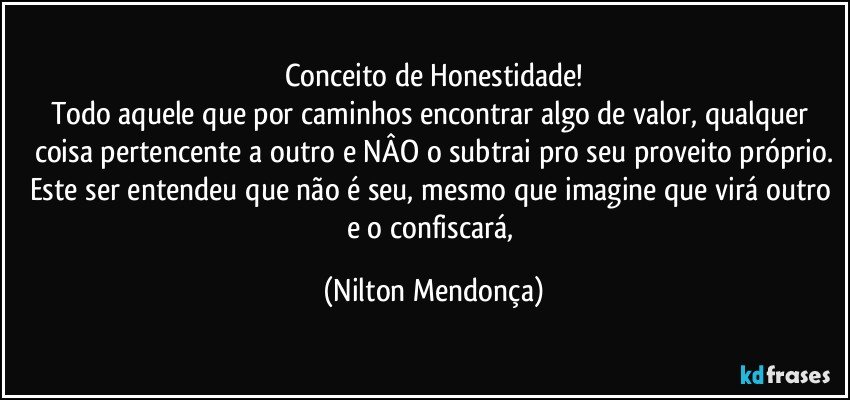 Conceito de Honestidade!
Todo aquele que por caminhos encontrar algo de valor, qualquer coisa pertencente a outro e NÂO o subtrai pro seu proveito próprio.
Este ser entendeu que não é seu, mesmo que imagine que virá outro e o confiscará, (Nilton Mendonça)