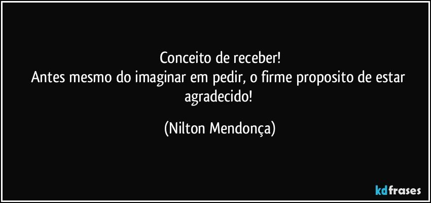 Conceito de receber!
Antes mesmo do imaginar em pedir, o firme proposito de estar agradecido! (Nilton Mendonça)