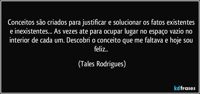 Conceitos são criados para justificar e solucionar os fatos existentes e inexistentes... As vezes ate para ocupar lugar no espaço vazio no interior de cada um. Descobri o conceito que me faltava e hoje sou feliz.. (Tales Rodrigues)