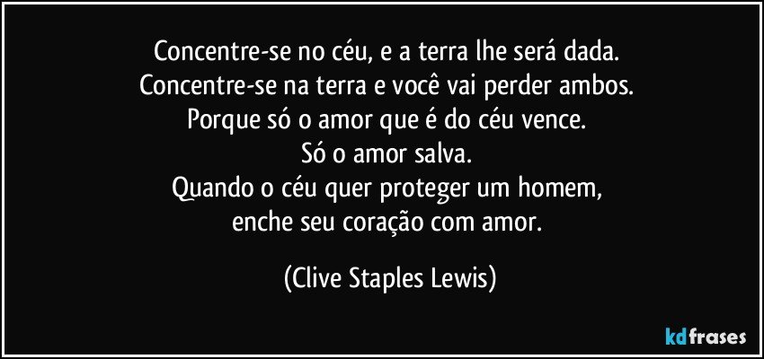 Concentre-se no céu, e a terra lhe será dada. 
Concentre-se na terra e você vai perder ambos. 
Porque só o amor que é do céu vence. 
Só o amor salva. 
Quando o céu quer proteger um homem, 
enche seu coração com amor. (Clive Staples Lewis)