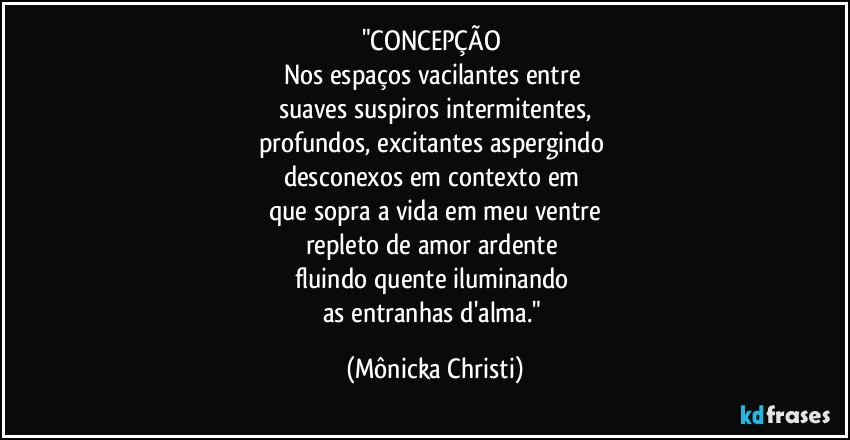 "CONCEPÇÃO 
Nos espaços vacilantes entre 
suaves suspiros intermitentes,
profundos, excitantes aspergindo 
desconexos em contexto em  
que sopra a vida em meu ventre
repleto de amor ardente 
fluindo quente iluminando 
as entranhas d'alma." (Mônicka Christi)
