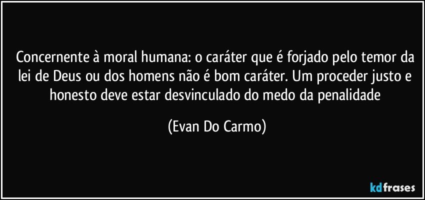 Concernente à moral humana: o caráter que é forjado pelo temor da lei de Deus ou dos homens não é bom caráter. Um proceder justo e honesto deve estar desvinculado do medo da penalidade (Evan Do Carmo)