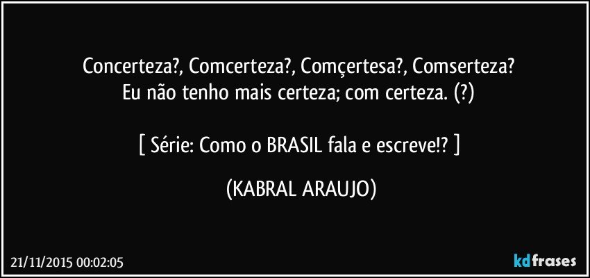 Concerteza?, Comcerteza?, Comçertesa?, Comserteza? 
Eu não tenho mais certeza; com certeza. (?) 

[ Série: Como o BRASIL fala e escreve!? ] (KABRAL ARAUJO)