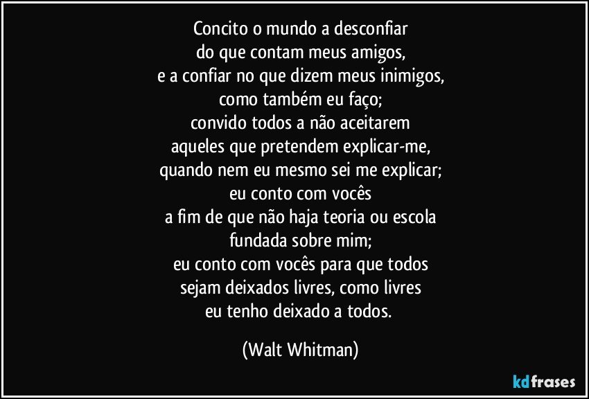 Concito o mundo a desconfiar
do que contam meus amigos,
e a confiar no que dizem meus inimigos,
como também eu faço;
convido todos a não aceitarem
aqueles que pretendem explicar-me,
quando nem eu mesmo sei me explicar;
eu conto com vocês
a fim de que não haja teoria ou escola
fundada sobre mim;
eu conto com vocês para que todos
sejam deixados livres, como livres
eu tenho deixado a todos. (Walt Whitman)