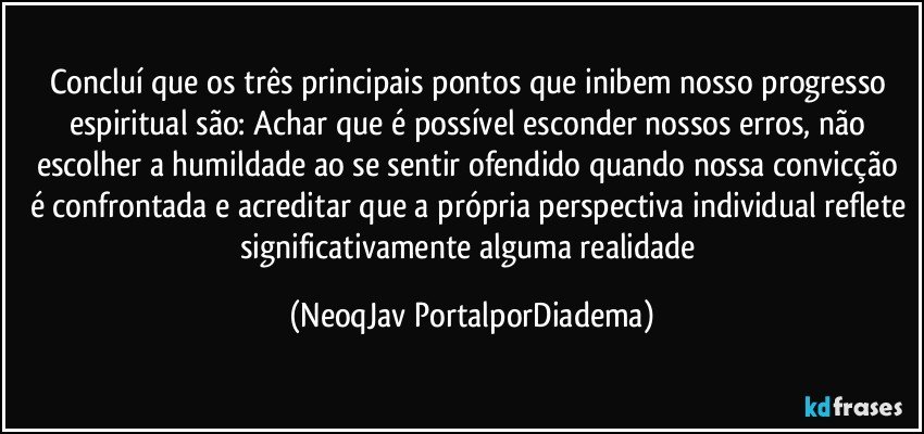 Concluí que os três principais pontos que inibem nosso progresso espiritual são: Achar que é possível esconder nossos  erros,  não escolher a humildade ao se sentir ofendido quando nossa convicção é confrontada e acreditar que a própria perspectiva individual reflete significativamente alguma realidade (NeoqJav PortalporDiadema)