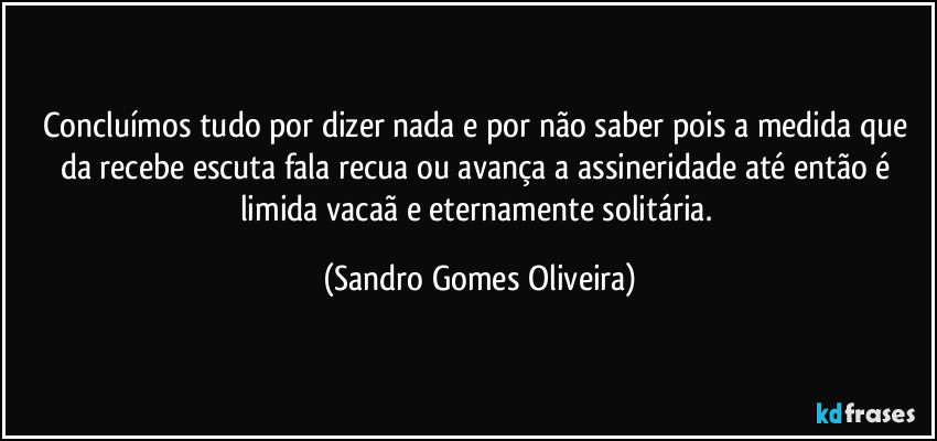 Concluímos tudo por dizer nada e por não saber pois a medida que da recebe escuta fala recua ou avança a assineridade até então é limida vacaã e eternamente solitária. (Sandro Gomes Oliveira)