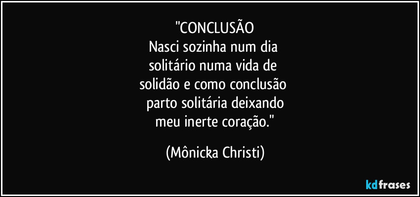 "CONCLUSÃO
Nasci sozinha num dia
solitário numa vida de
solidão e como conclusão
parto solitária deixando
meu inerte coração." (Mônicka Christi)