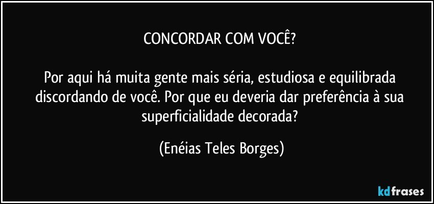 CONCORDAR COM VOCÊ?  

Por aqui há muita gente mais séria, estudiosa e equilibrada discordando de você. Por que eu deveria dar preferência à sua superficialidade decorada? (Enéias Teles Borges)