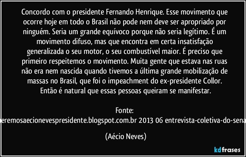 Concordo com o presidente Fernando Henrique. Esse movimento que ocorre hoje em todo o Brasil não pode nem deve ser apropriado por ninguém. Seria um grande equívoco porque não seria legítimo. É um movimento difuso, mas que encontra em certa insatisfação generalizada o seu motor, o seu combustível maior. É preciso que primeiro respeitemos o movimento. Muita gente que estava nas ruas não era nem nascida quando tivemos a última grande mobilização de massas no Brasil, que foi o impeachment do ex-presidente Collor. Então é natural que essas pessoas queiram se manifestar.

Fonte: http://www.queremosaecionevespresidente.blogspot.com.br/2013/06/entrevista-coletiva-do-senador-aecio.html (Aécio Neves)