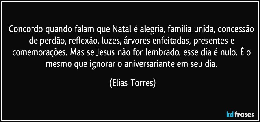 Concordo quando falam que Natal é alegria, família unida, concessão de perdão, reflexão, luzes, árvores enfeitadas, presentes e comemorações. Mas se Jesus não for lembrado, esse dia é nulo. É o mesmo que ignorar o aniversariante em seu dia. (Elias Torres)