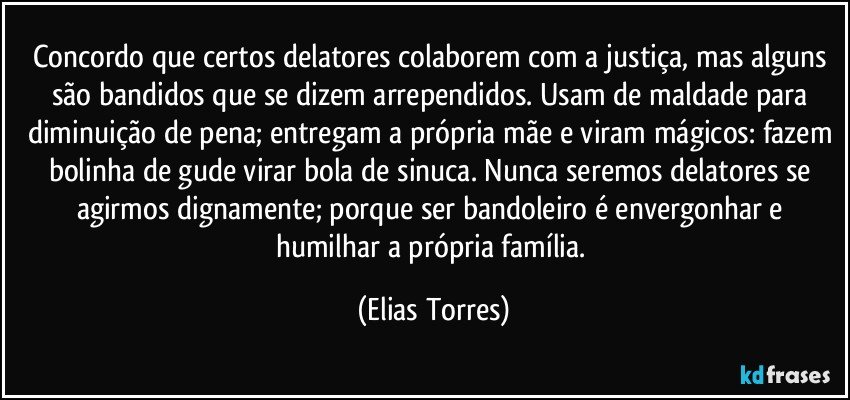 Concordo que certos delatores colaborem com a justiça, mas alguns são bandidos que se dizem arrependidos. Usam de maldade para diminuição de pena; entregam a própria mãe e viram mágicos: fazem bolinha de gude virar bola de sinuca. Nunca seremos delatores se agirmos dignamente; porque ser bandoleiro é envergonhar e humilhar a própria família. (Elias Torres)