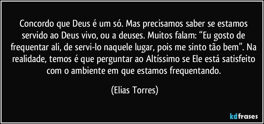 Concordo que Deus é um só. Mas precisamos saber se estamos servido ao Deus vivo, ou a deuses. Muitos falam: “Eu gosto de frequentar ali, de servi-lo naquele lugar, pois me sinto tão bem”. Na realidade, temos é que perguntar ao Altíssimo se Ele está satisfeito com o ambiente em que estamos frequentando. (Elias Torres)