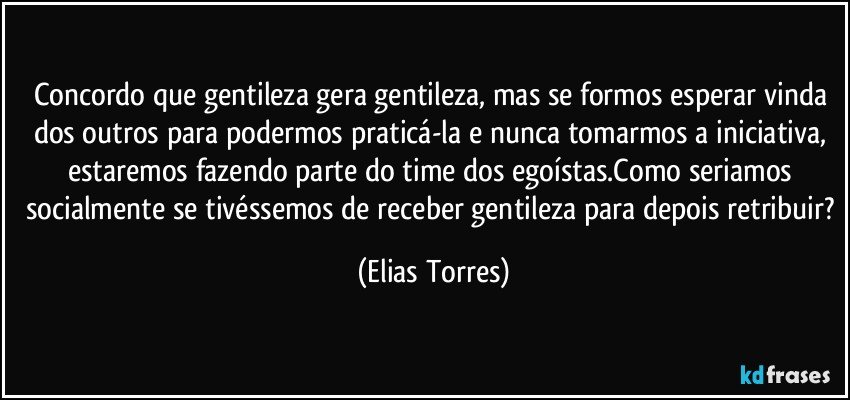 Concordo que gentileza gera gentileza, mas se formos esperar vinda dos outros para podermos praticá-la e nunca tomarmos a iniciativa, estaremos fazendo parte do time dos egoístas.Como seriamos socialmente se tivéssemos de receber gentileza para depois retribuir? (Elias Torres)