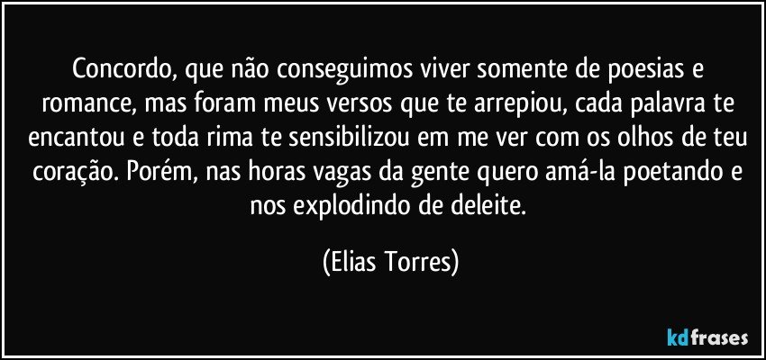 Concordo, que não conseguimos viver somente de poesias e romance, mas foram meus versos que te arrepiou, cada palavra te encantou e toda rima te sensibilizou em me ver com os olhos de teu coração. Porém, nas horas vagas da gente quero amá-la poetando e nos explodindo de deleite. (Elias Torres)