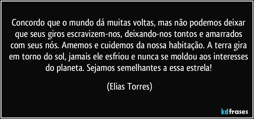 Concordo que o mundo dá muitas voltas, mas não podemos deixar que seus giros escravizem-nos, deixando-nos tontos e amarrados com seus nós. Amemos e cuidemos da nossa habitação. A terra gira em torno do sol, jamais ele esfriou e nunca se moldou aos interesses do planeta. Sejamos semelhantes a essa estrela! (Elias Torres)