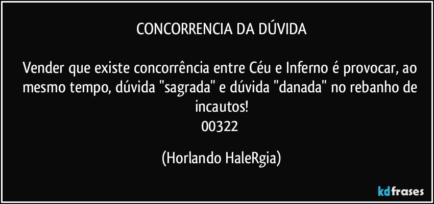 CONCORRENCIA DA DÚVIDA

Vender que existe concorrência entre Céu e Inferno é provocar, ao mesmo tempo, dúvida "sagrada" e dúvida "danada" no rebanho de incautos!
00322 (Horlando HaleRgia)