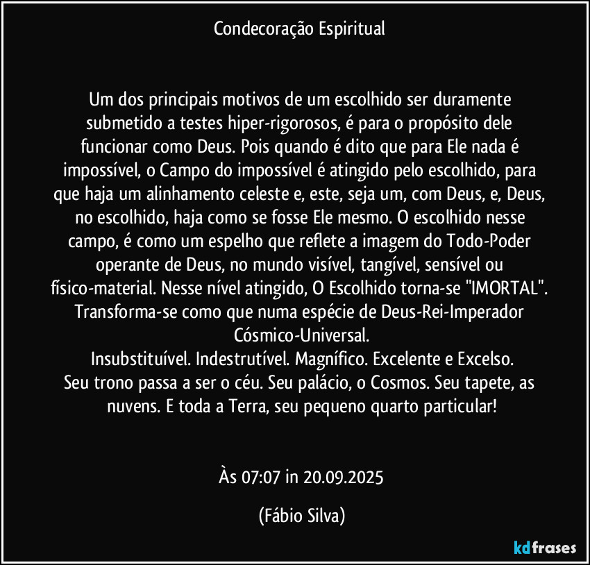 Condecoração Espiritual 


Um dos principais motivos de um escolhido ser duramente submetido a testes hiper-rigorosos, é para o  propósito dele funcionar como Deus. Pois quando é dito que para Ele nada é impossível, o Campo do impossível é atingido pelo escolhido, para que haja um alinhamento celeste e, este, seja um, com Deus, e, Deus, no escolhido, haja como se fosse Ele mesmo. O escolhido nesse campo, é como um espelho que reflete a imagem do Todo-Poder operante de Deus, no mundo visível, tangível, sensível ou físico-material. Nesse nível atingido, O Escolhido torna-se "IMORTAL". Transforma-se como que numa espécie de Deus-Rei-Imperador Cósmico-Universal.
Insubstituível. Indestrutível. Magnífico. Excelente e Excelso.
Seu trono passa a ser o céu. Seu palácio, o Cosmos. Seu  tapete, as nuvens. E toda a Terra, seu pequeno quarto particular!


 Às 07:07 in 20.09.2025 (Fábio Silva)