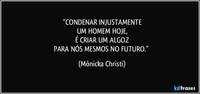 “CONDENAR INJUSTAMENTE
UM HOMEM HOJE,
É CRIAR UM ALGOZ
PARA NÓS MESMOS NO FUTURO.” (Mônicka Christi)