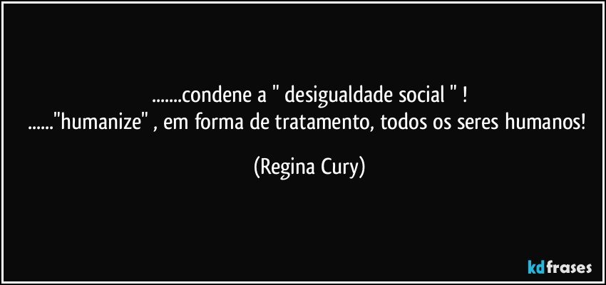 ...condene  a " desigualdade social " !
..."humanize"  , em forma de tratamento, todos os seres humanos! (Regina Cury)