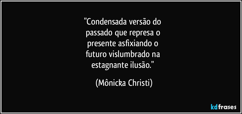 "Condensada versão do 
passado que represa o 
presente asfixiando o 
futuro vislumbrado na 
estagnante ilusão." (Mônicka Christi)